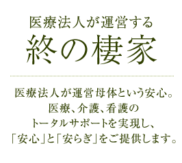 医療法人が運営する終の棲家 医療法人が運営母体という安心。医療、介護、看護のトータルサポートを実現し、「安心」と「安らぎ」をご提供します。