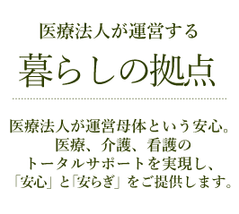 医療法人が運営する暮らしの拠点 医療法人が運営母体という安心。医療、介護、看護のトータルサポートを実現し、「安心」と「安らぎ」をご提供します。