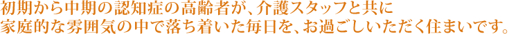 初期から中期の認知症の高齢者が、介護スタッフと共に家庭的な雰囲気の中で落ち着いた毎日を、お過ごしいただく住まいです。